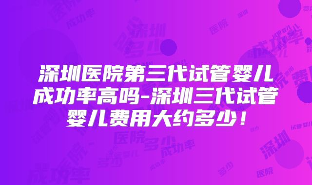 深圳医院第三代试管婴儿成功率高吗-深圳三代试管婴儿费用大约多少！