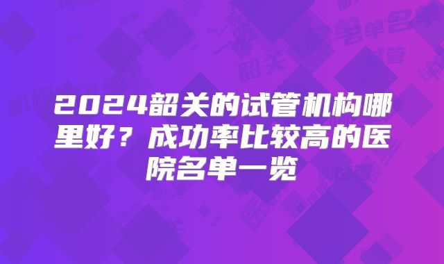 2024韶关的试管机构哪里好?成功率比较高的医院名单一览
