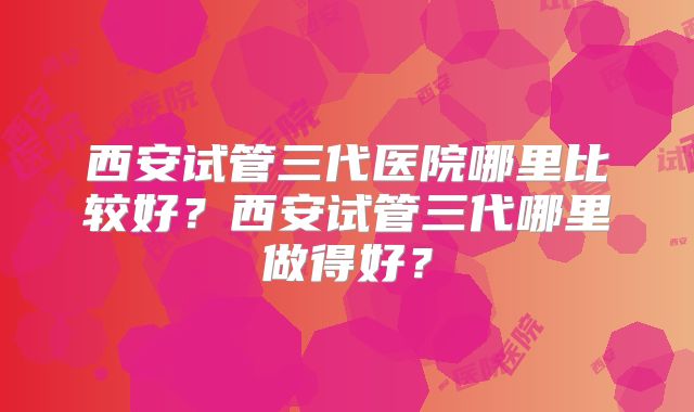 西安试管三代医院哪里比较好?西安试管三代哪里做得好?
