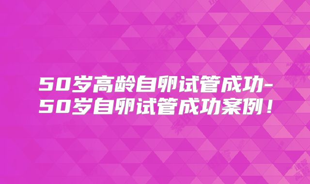 50岁高龄自卵试管成功-50岁自卵试管成功案例!