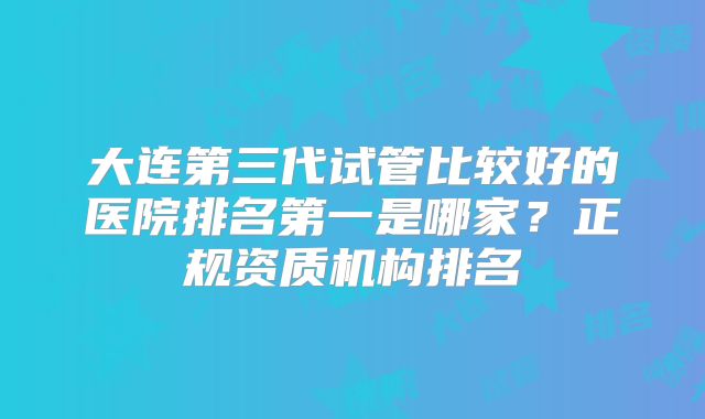 大连第三代试管比较好的医院排名第一是哪家?正规资质机构排名