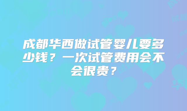 成都华西做试管婴儿要多少钱？一次试管费用会不会很贵？