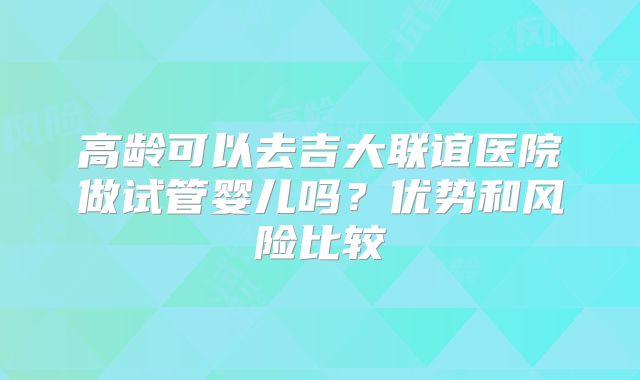 高龄可以去吉大联谊医院做试管婴儿吗？优势和风险比较