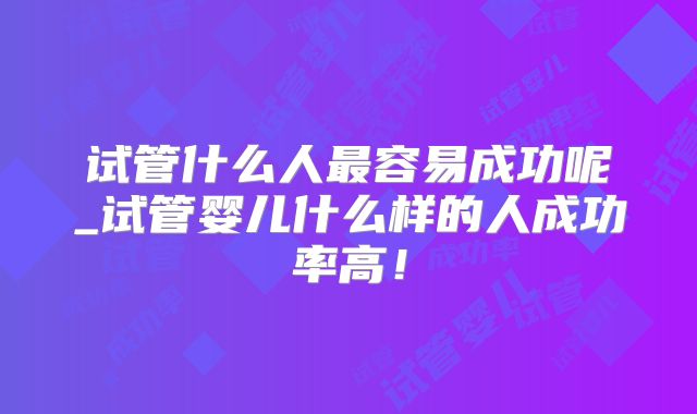 试管什么人最容易成功呢_试管婴儿什么样的人成功率高！