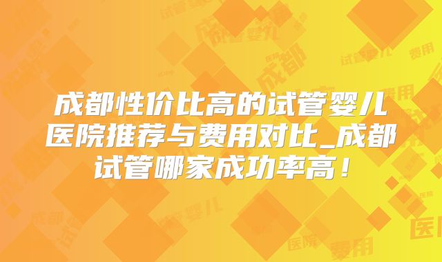 成都性价比高的试管婴儿医院推荐与费用对比_成都试管哪家成功率高！