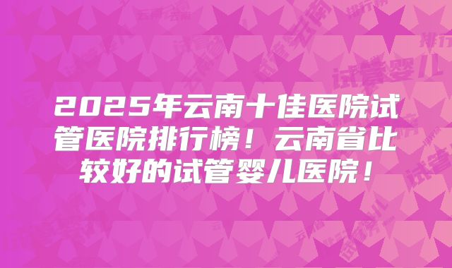 2025年云南十佳医院试管医院排行榜！云南省比较好的试管婴儿医院！