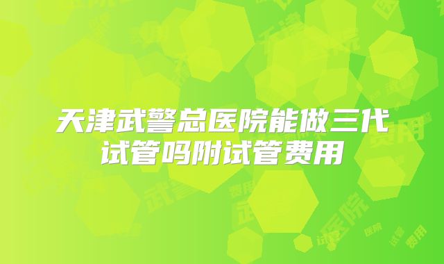 天津武警总医院能做三代试管吗附试管费用