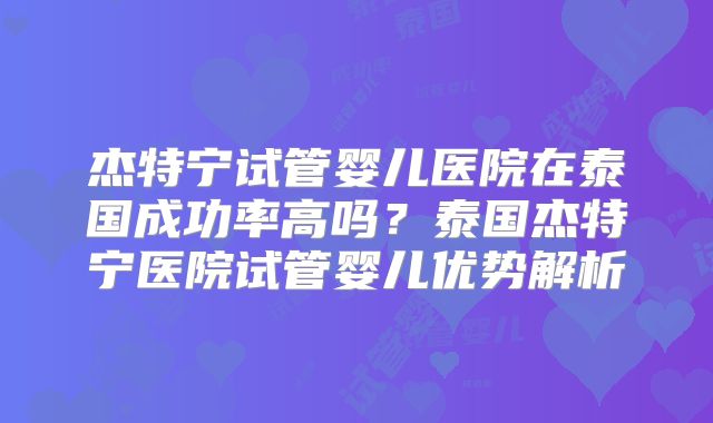 杰特宁试管婴儿医院在泰国成功率高吗?泰国杰特宁医院试管婴儿优势解析
