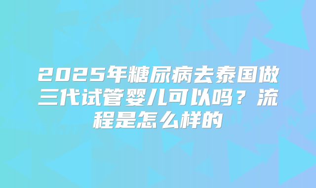 2025年糖尿病去泰国做三代试管婴儿可以吗？流程是怎么样的