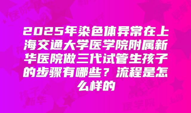 2025年染色体异常在上海交通大学医学院附属新华医院做三代试管生孩子的步骤有哪些？流程是怎么样的