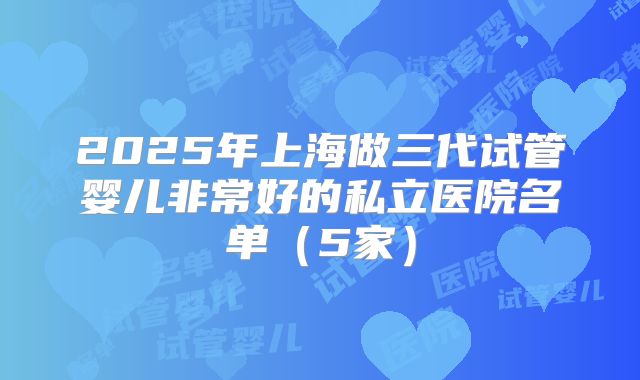 2025年上海做三代试管婴儿非常好的私立医院名单（5家）