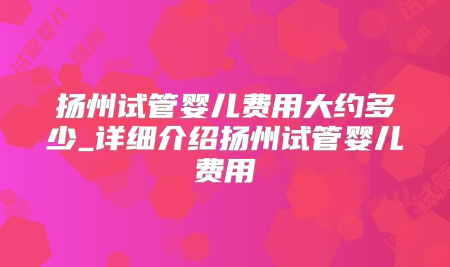 扬州试管婴儿费用大约多少_详细介绍扬州试管婴儿费用