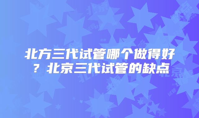 北方三代试管哪个做得好?北京三代试管的缺点