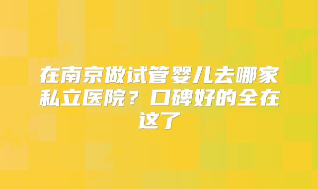 在南京做试管婴儿去哪家私立医院？口碑好的全在这了