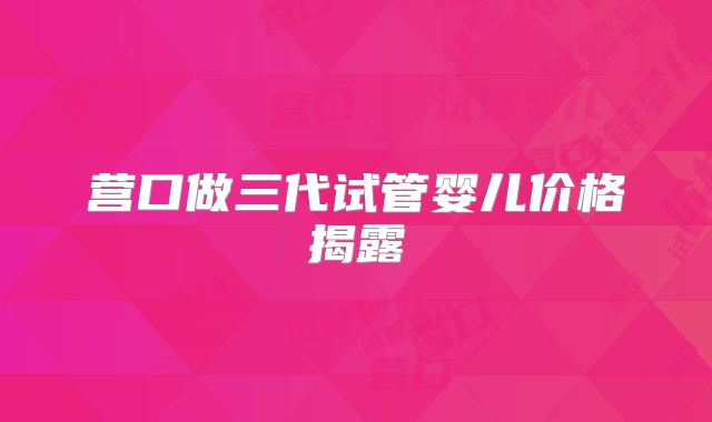 营口做三代试管婴儿价格揭露