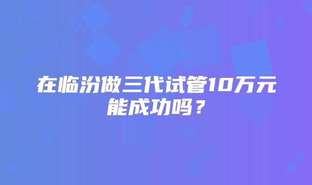 在临汾做三代试管10万元能成功吗？