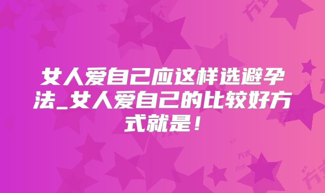 女人爱自己应这样选避孕法_女人爱自己的比较好方式就是！