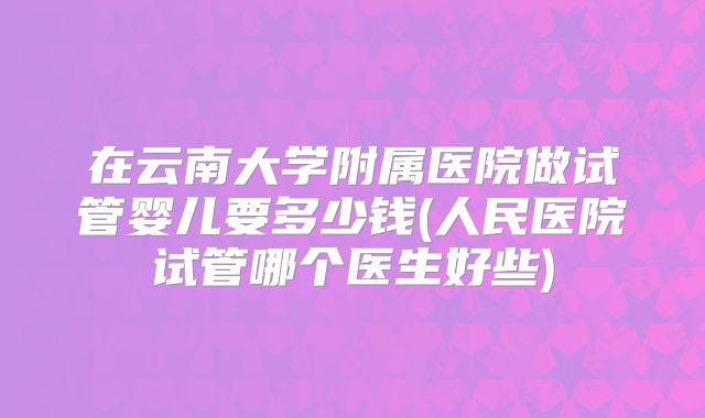 在云南大学附属医院做试管婴儿要多少钱(人民医院试管哪个医生好些)