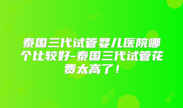 泰国三代试管婴儿医院哪个比较好-泰国三代试管花费太高了！
