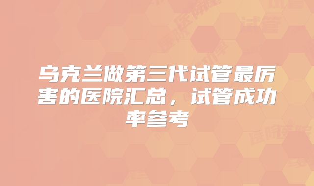 乌克兰做第三代试管最厉害的医院汇总,试管成功率参考