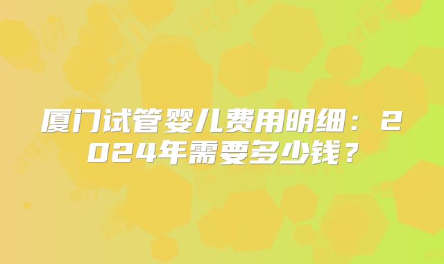 厦门试管婴儿费用明细:2024年需要多少钱?