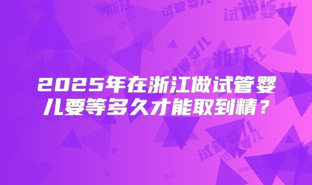 2025年在浙江做试管婴儿要等多久才能取到精？