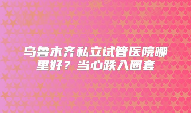 乌鲁木齐私立试管医院哪里好？当心跌入圈套