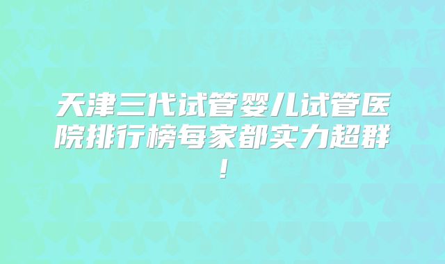 天津三代试管婴儿试管医院排行榜每家都实力超群!