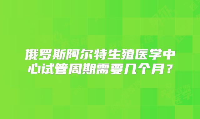 俄罗斯阿尔特生殖医学中心试管周期需要几个月?