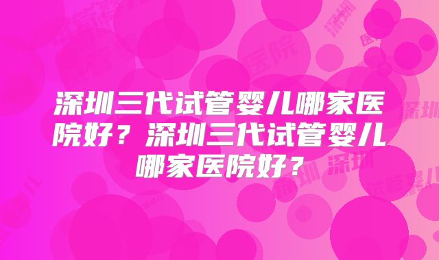 深圳三代试管婴儿哪家医院好?深圳三代试管婴儿哪家医院好?