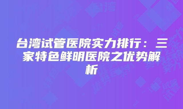 台湾试管医院实力排行:三家特色鲜明医院之优势解析