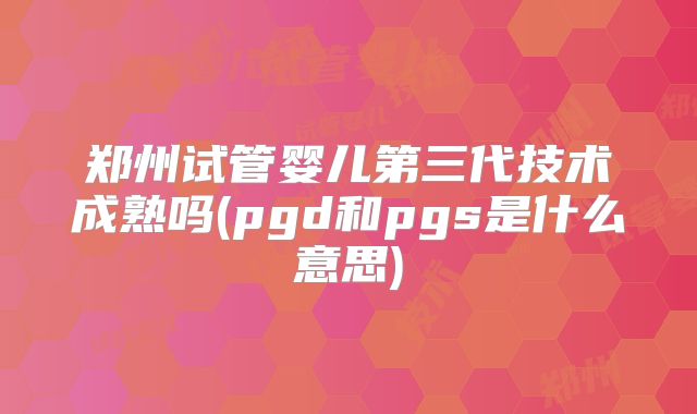 郑州试管婴儿第三代技术成熟吗(pgd和pgs是什么意思)