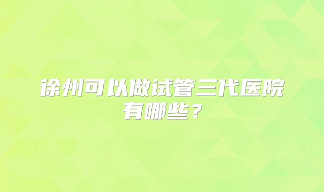 徐州可以做试管三代医院有哪些？