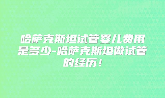 哈萨克斯坦试管婴儿费用是多少-哈萨克斯坦做试管的经历！