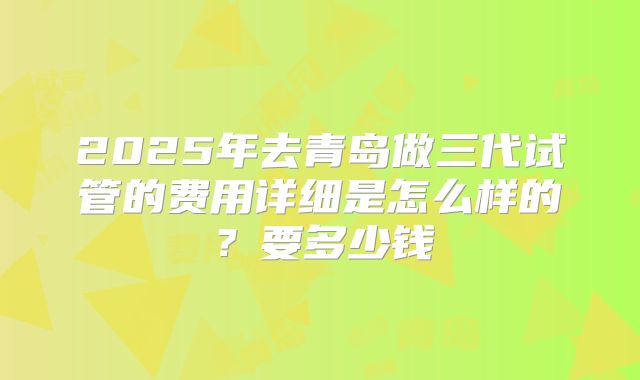 2025年去青岛做三代试管的费用详细是怎么样的？要多少钱