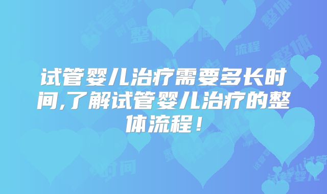 试管婴儿治疗需要多长时间,了解试管婴儿治疗的整体流程！