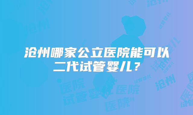 沧州哪家公立医院能可以二代试管婴儿？