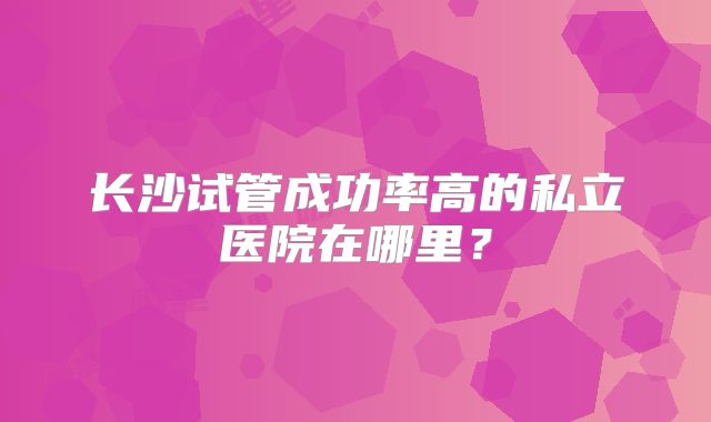 长沙试管成功率高的私立医院在哪里？