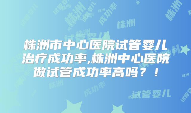 株洲市中心医院试管婴儿治疗成功率,株洲中心医院做试管成功率高吗？！