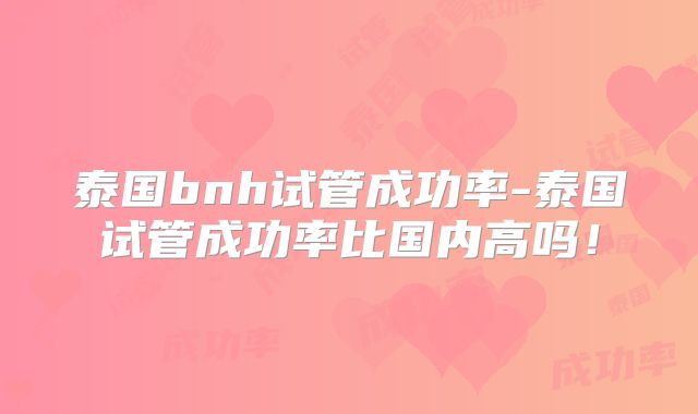 泰国bnh试管成功率-泰国试管成功率比国内高吗!