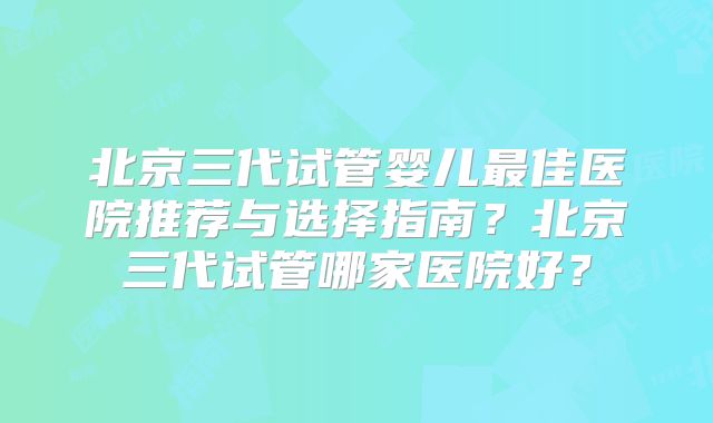北京三代试管婴儿最佳医院推荐与选择指南?北京三代试管哪家医院好?