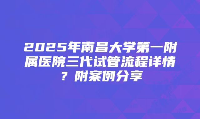 2025年南昌大学第一附属医院三代试管流程详情?附案例分享