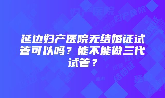 延边妇产医院无结婚证试管可以吗？能不能做三代试管？