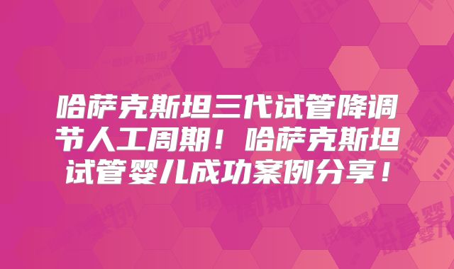 哈萨克斯坦三代试管降调节人工周期!哈萨克斯坦试管婴儿成功案例分享!