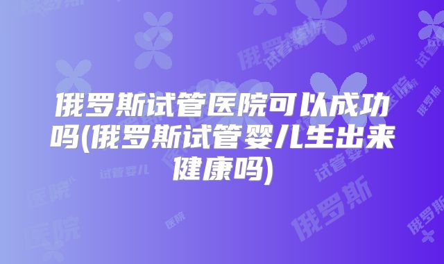 俄罗斯试管医院可以成功吗(俄罗斯试管婴儿生出来健康吗)