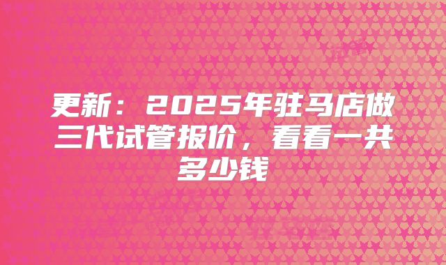 更新：2025年驻马店做三代试管报价，看看一共多少钱