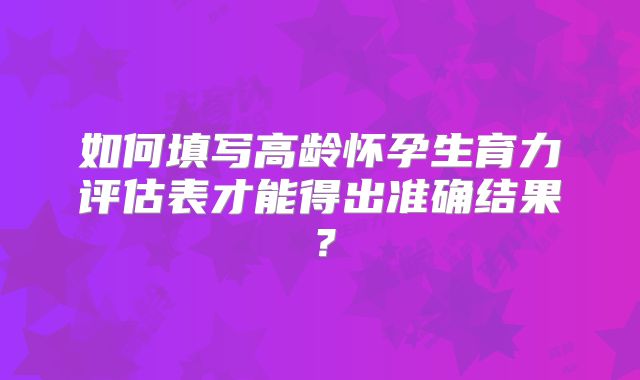 如何填写高龄怀孕生育力评估表才能得出准确结果？