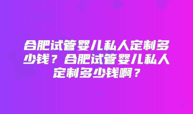 合肥试管婴儿私人定制多少钱?合肥试管婴儿私人定制多少钱啊?