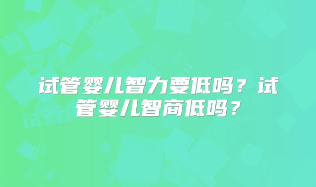 试管婴儿智力要低吗?试管婴儿智商低吗?