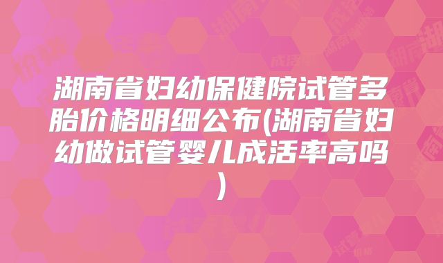 湖南省妇幼保健院试管多胎价格明细公布(湖南省妇幼做试管婴儿成活率高吗)